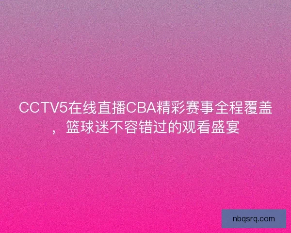 CCTV5在线直播CBA精彩赛事全程覆盖，篮球迷不容错过的观看盛宴