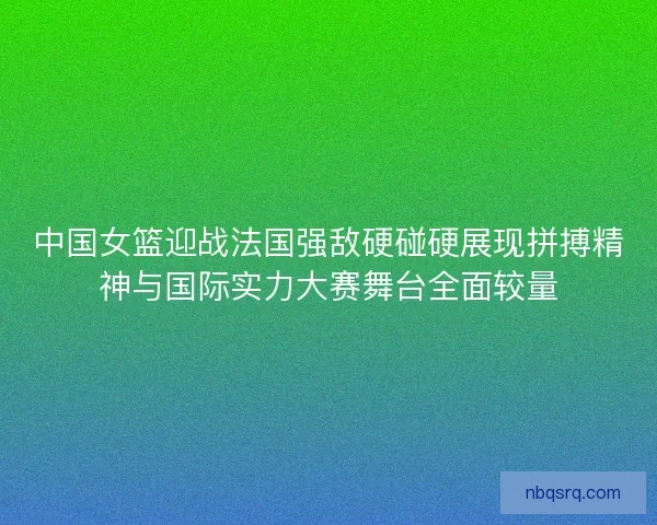 中国女篮迎战法国强敌硬碰硬展现拼搏精神与国际实力大赛舞台全面较量