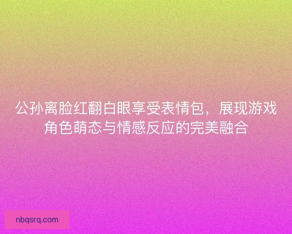 公孙离脸红翻白眼享受表情包，展现游戏角色萌态与情感反应的完美融合