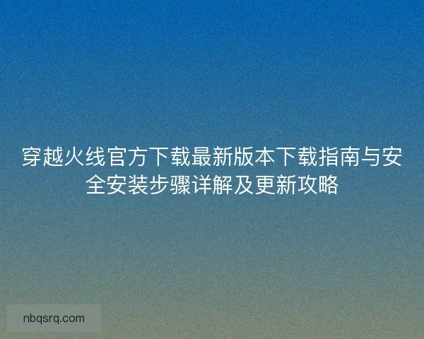 穿越火线官方下载最新版本下载指南与安全安装步骤详解及更新攻略