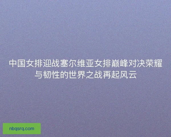 中国女排迎战塞尔维亚女排巅峰对决荣耀与韧性的世界之战再起风云