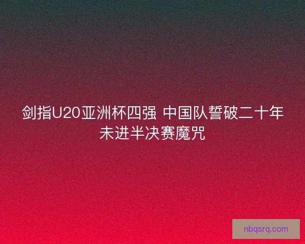 剑指U20亚洲杯四强 中国队誓破二十年未进半决赛魔咒