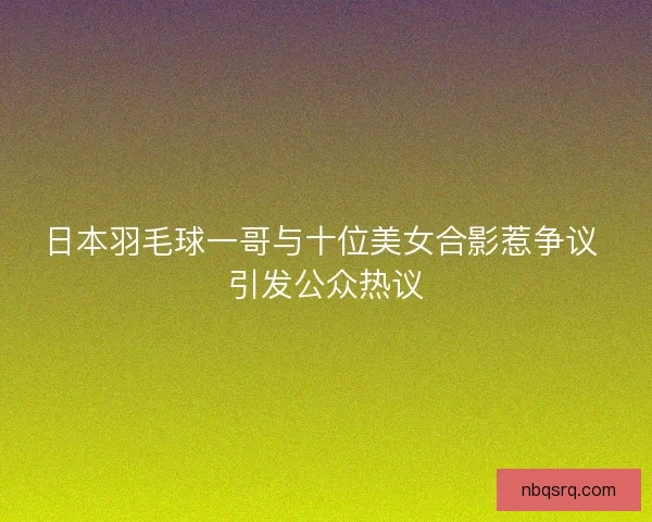 日本羽毛球一哥与十位美女合影惹争议 引发公众热议