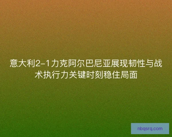 意大利2-1力克阿尔巴尼亚展现韧性与战术执行力关键时刻稳住局面
