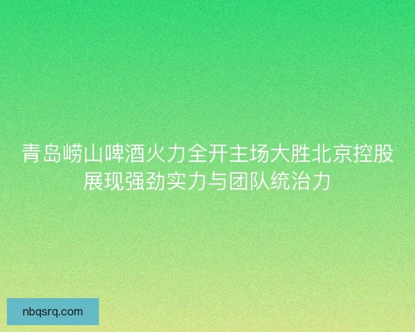 青岛崂山啤酒火力全开主场大胜北京控股展现强劲实力与团队统治力