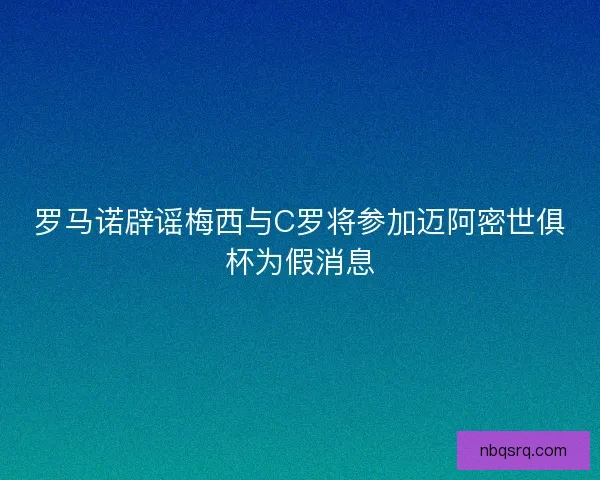 罗马诺辟谣梅西与C罗将参加迈阿密世俱杯为假消息