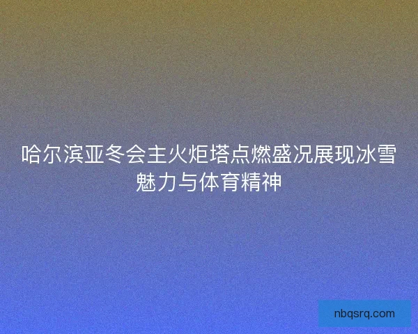 哈尔滨亚冬会主火炬塔点燃盛况展现冰雪魅力与体育精神
