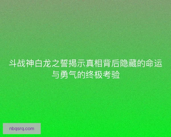 斗战神白龙之誓揭示真相背后隐藏的命运与勇气的终极考验