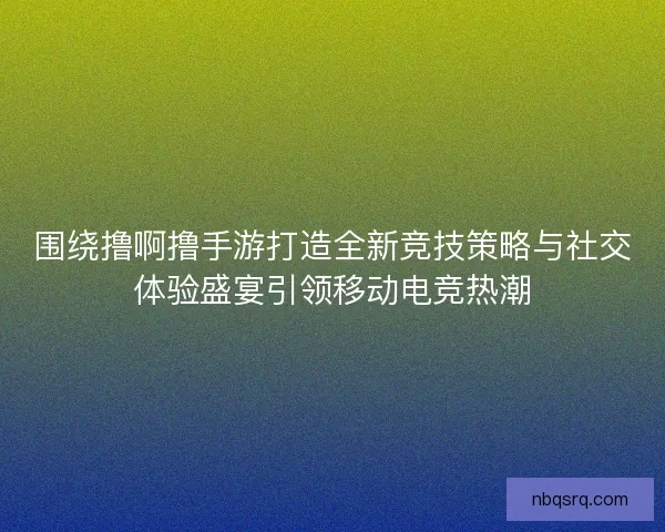 围绕撸啊撸手游打造全新竞技策略与社交体验盛宴引领移动电竞热潮