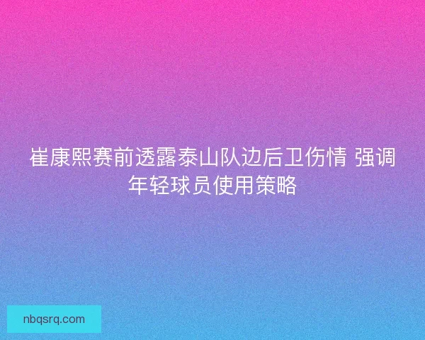 崔康熙赛前透露泰山队边后卫伤情 强调年轻球员使用策略