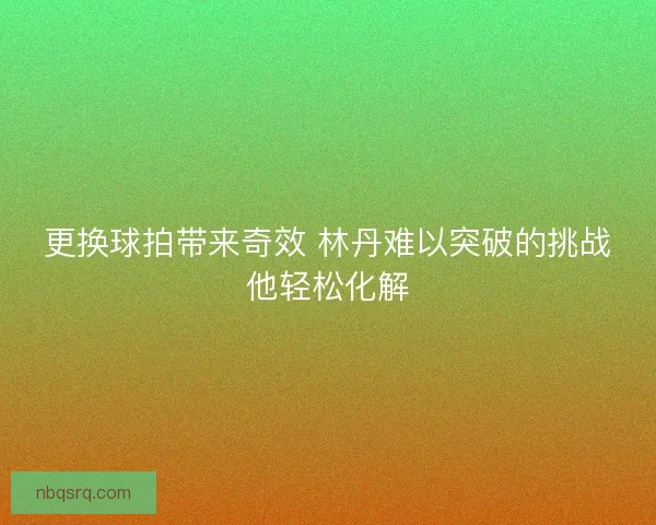 更换球拍带来奇效 林丹难以突破的挑战他轻松化解