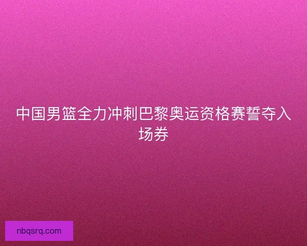 中国男篮全力冲刺巴黎奥运资格赛誓夺入场券