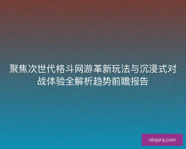 聚焦次世代格斗网游革新玩法与沉浸式对战体验全解析趋势前瞻报告