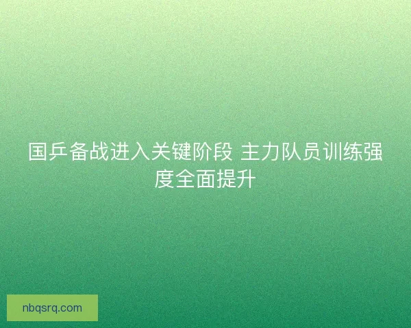 国乒备战进入关键阶段 主力队员训练强度全面提升