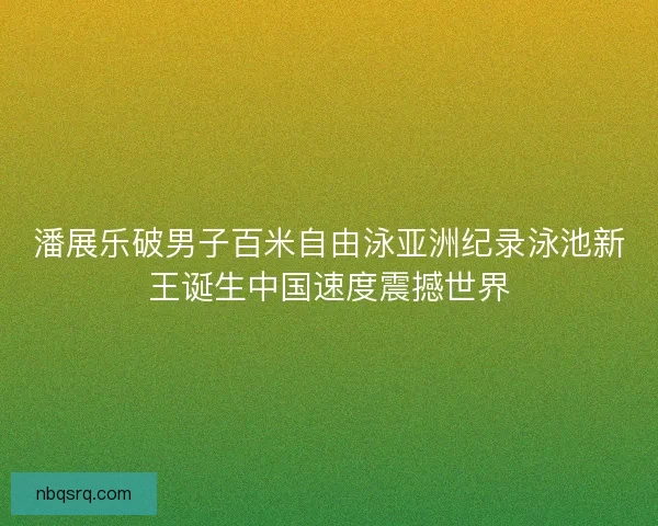 潘展乐破男子百米自由泳亚洲纪录泳池新王诞生中国速度震撼世界