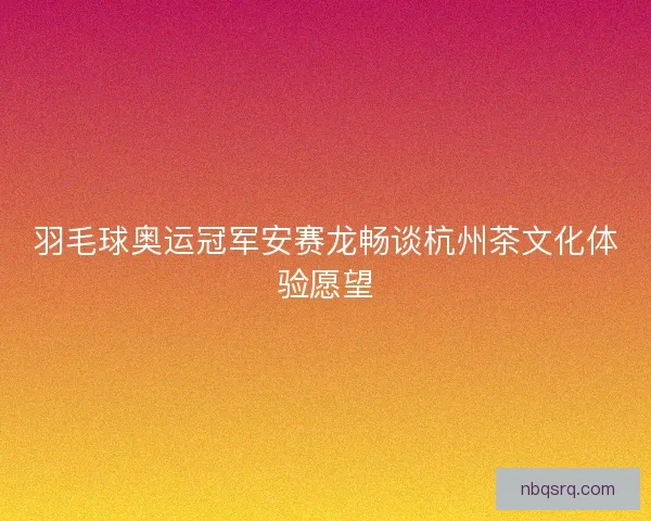 羽毛球奥运冠军安赛龙畅谈杭州茶文化体验愿望
