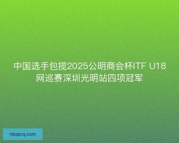 中国选手包揽2025公明商会杯ITF U18网巡赛深圳光明站四项冠军