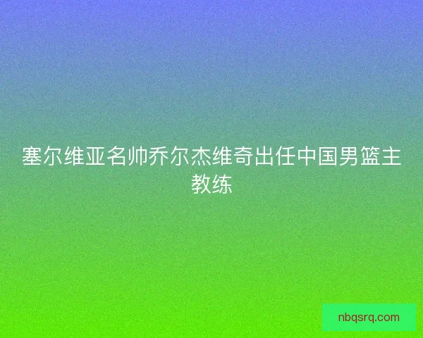 塞尔维亚名帅乔尔杰维奇出任中国男篮主教练