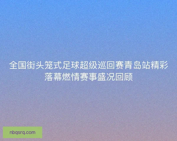 全国街头笼式足球超级巡回赛青岛站精彩落幕燃情赛事盛况回顾