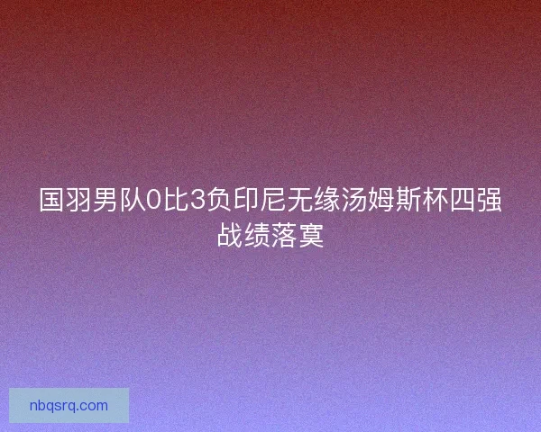 国羽男队0比3负印尼无缘汤姆斯杯四强战绩落寞