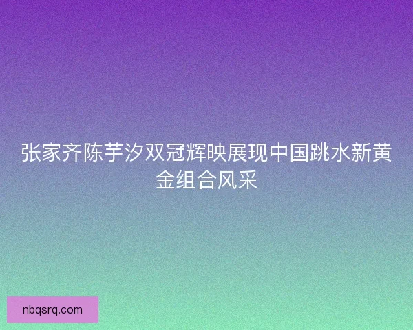 张家齐陈芋汐双冠辉映展现中国跳水新黄金组合风采