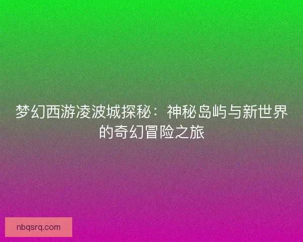 梦幻西游凌波城探秘：神秘岛屿与新世界的奇幻冒险之旅